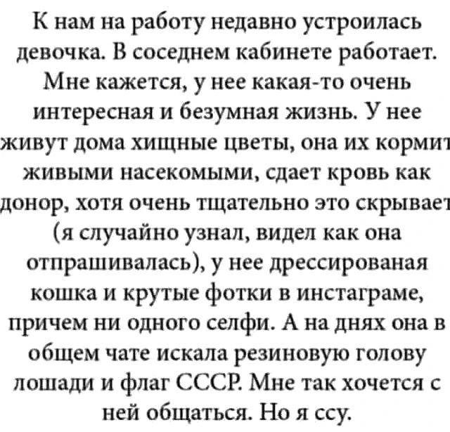 К нам на работу недавно устроилась девочка. В соседнем кабинете работает. Мне кажется, у нее какая-то очень интересная и безумная жизнь. У нее живут дома хищные цветы, она их кормит живыми насекомыми, сдает кровь как донор, хотя очень тщательно это скрывает (я случайно узнал, видел как она отпрашивалась), у нее дрессированная кошка и крутые фотки