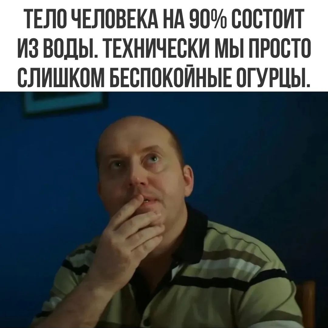 ТЕЛО ЧЕЛОВЕКА НА 90% СОСТОИТ ИЗ ВОДЫ. ТЕХНИЧЕСКИ МЫ ПРОСТО СЛИШКОМ БЕСПОКОЙНЫЕ ОГУРЦЫ.
