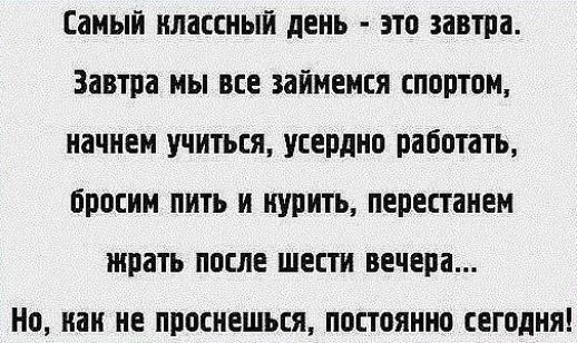 Самый классный день - это завтра. Завтра мы все займемся спортом, начнем учиться, усердно работать, бросим пить и курить, перестанем жрать после шести вечера... Но, как не проснешься, постоянно сегодня!