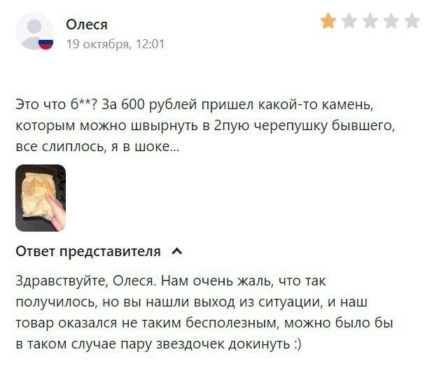 Олеся 19 октября, 12:01. Это что 6**? За 600 рублей пришел какой-то камень, которым можно швырнуть в 2пую черепушку бывшего, все слиплось, я в шоке... Ответ представителя: Здравствуйте, Олеся. Нам очень жаль, что так получилось, но вы нашли выход из ситуации, и наш товар оказался не таким бесполезным, можно было бы в таком случае пару звездочек