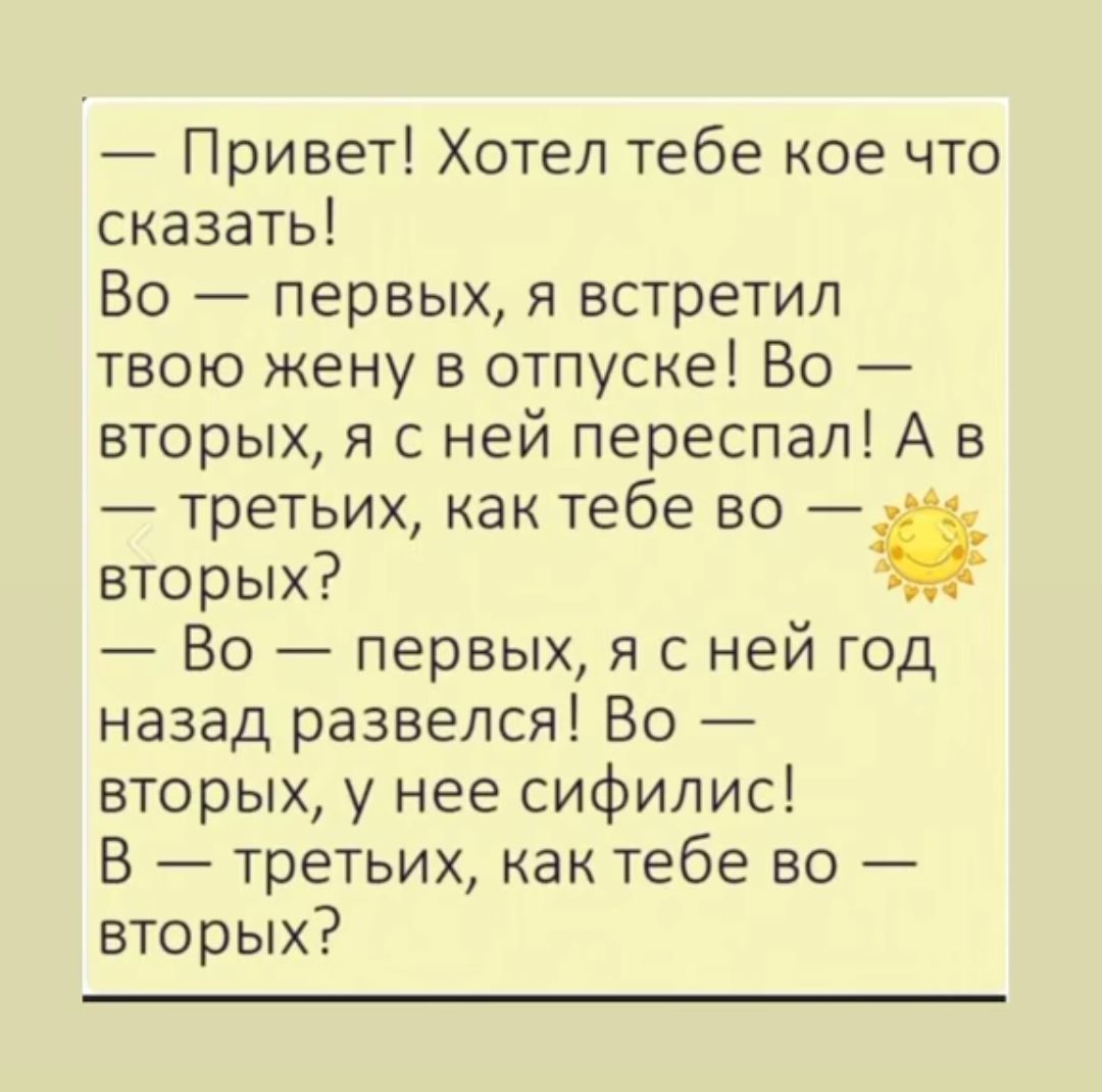 — Привет! Хотел тебе кое что сказать! Во — первых, я встретил твою жену в отпуске! Во — вторых, я с ней переспал! А в — третьих, как тебе во — вторых? — Во — первых, я с ней год назад развелся! Во — вторых, у нее сифилис! В — третьих, как тебе во — вторых?