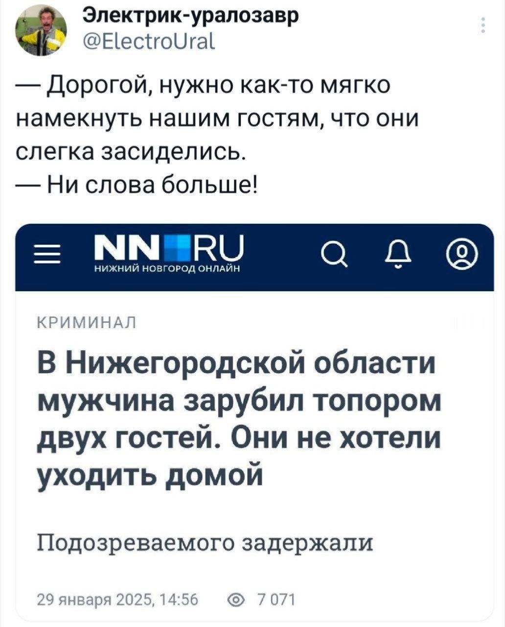 Электрик-уралозавр @ElectroUral — Дорогой, нужно как-то мягко намекнуть нашим гостям, что они слегка засиделись. — Ни слова больше! NN RU НИЖНИЙ НОВГОРОД ОНЛАЙН КРИМИНАЛ В Нижегородской области мужчина зарубил топором двух гостей. Они не хотели уходить домой Подозреваемого задержали 29 января 2025, 14:56