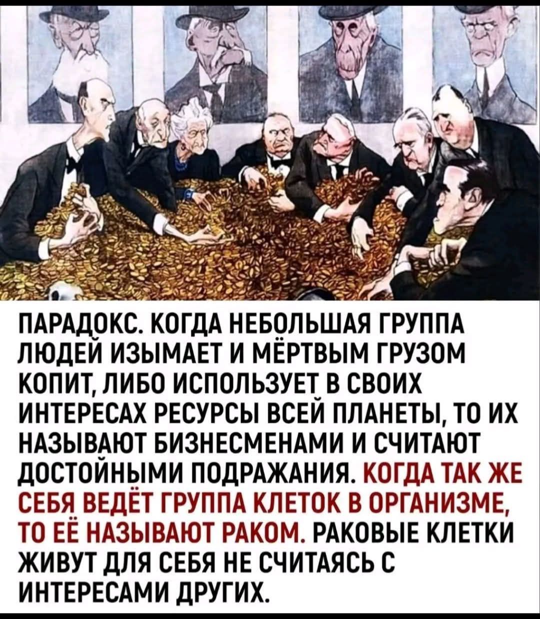 ПАРАДОКС. КОГДА НЕБОЛЬШАЯ ГРУППА ЛЮДЕЙ ИЗЫМАЕТ И МЁРТВЫМ ГРУЗОМ КОПИТ, ЛИБО ИСПОЛЬЗУЕТ В СВОИХ ИНТЕРЕСАХ РЕСУРСЫ ВСЕЙ ПЛАНЕТЫ, ТО ИХ НАЗЫВАЮТ БИЗНЕСМЕНАМИ И СЧИТАЮТ ДОСТОЙНЫМИ ПОДРАЖАНИЯ. КОГДА ТАК ЖЕ СЕБЯ ВЕДЁТ ГРУППА КЛЕТОК В ОРГАНИЗМЕ, ТО ЕЁ НАЗЫВАЮТ РАКОМ. РАКОВЫЕ КЛЕТКИ ЖИВУТ ДЛЯ СЕБЯ НЕ СЧИТАЯСЬ С ИНТЕРЕСАМИ ДРУГИХ.