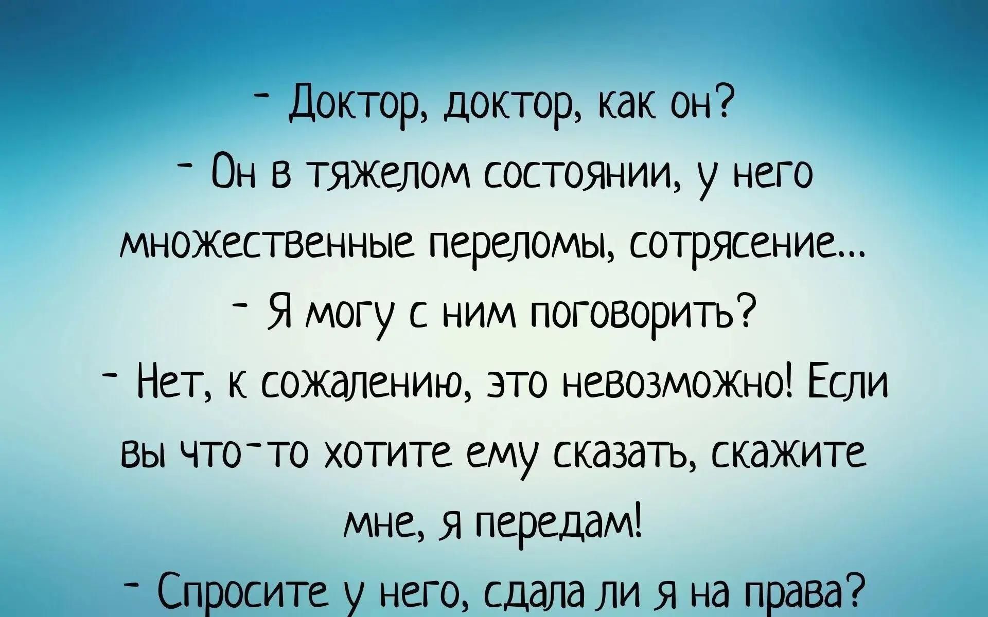 - Доктор, доктор, как он? - Он в тяжелом состоянии, у него множественные переломы, сотрясение... - Я могу с ним поговорить? - Нет, к сожалению, это невозможно! Если Вы что-то хотите ему сказать, скажите мне, я передам! - Спросите у него, сдала ли я на права?