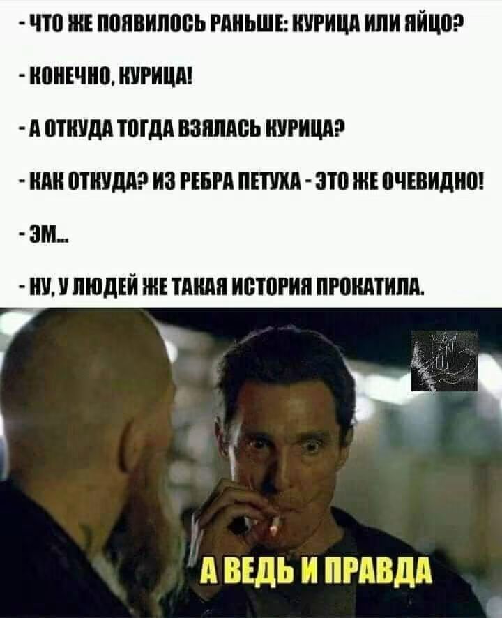 ЧТО ЖЕ ПОЯВИЛОСЬ РАНЬШЕ: КУРИЦА ИЛИ ЯЙЦО?
- КОНЕЧНО, КУРИЦА!
- А ОТКУДА ТОГДА ВЗЯЛАСЬ КУРИЦА?
- КАК ОТКУДА? ИЗ РЕБРА ПЕТУХА - ЭТО ЖЕ ОЧЕВИДНО!
- ЭМ...
- НУ, У ЛЮДЕЙ ЖЕ ТАКАЯ ИСТОРИЯ ПРОКАТИЛА.
А ВЕДЬ И ПРАВДА