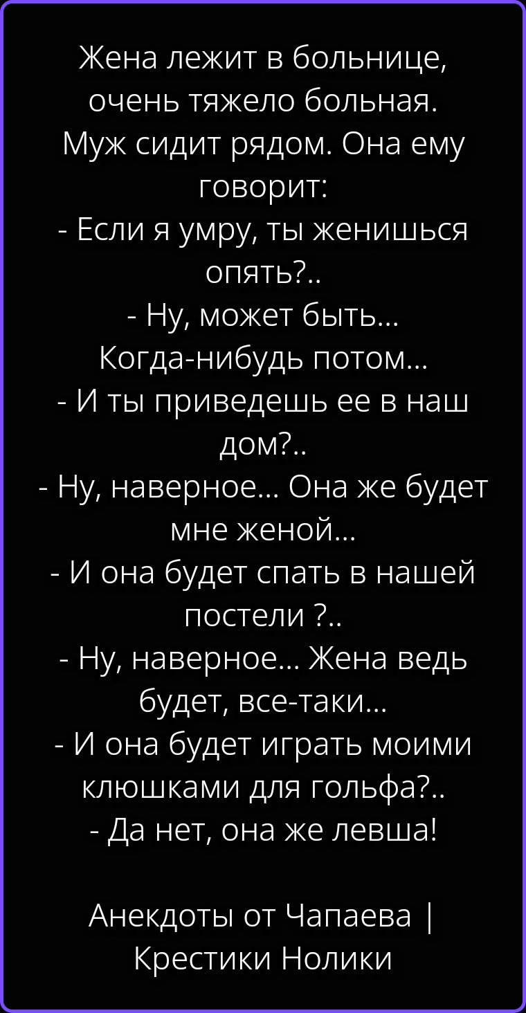 Жена лежит в больнице, очень тяжело больная. Муж сидит рядом. Она ему говорит: - Если я умру, ты женишься опять?.. - Ну, может быть... Когда-нибудь потом... - И ты приведешь ее в наш дом?.. - Ну, наверное... Она же будет мне женой... - И она будет спать в нашей постели ?.. - Ну, наверное... Жена ведь будет, все-таки... - И она будет играть моими