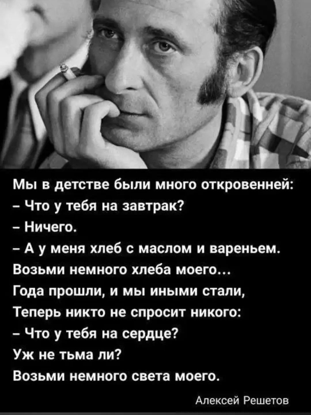 Мы в детстве были много откровенней: – Что у тебя на завтрак? – Ничего. – А у меня хлеб с маслом и вареньем. Возьми немного хлеба моего... Года прошли, и мы иными стали, Теперь никто не спросит никого: – Что у тебя на сердце? Уж не тьма ли? Возьми немного света моего. Алексей Решетов