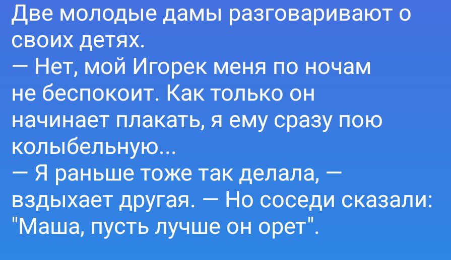 Две молодые дамы разговаривают о своих детях.
— Нет, мой Игорек меня по ночам не беспокоит. Как только он начинает плакать, я ему сразу пою колыбельную...
— Я раньше тоже так делала, — вздыхает другая. — Но соседи сказали: 