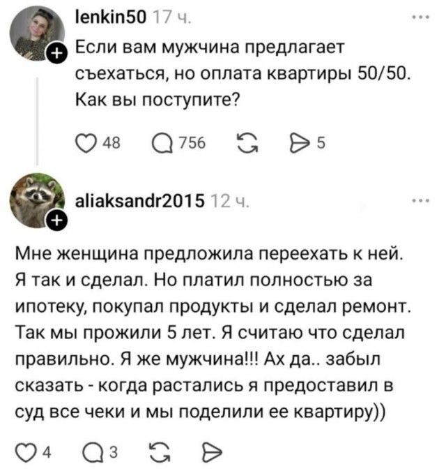 lenkin50 17 ч. Если вам мужчина предлагает съехаться, но оплата квартиры 50/50. Как вы поступите? aliaksandr2015 12 ч. Мне женщина предложила переехать к ней. Я так и сделал. Но платил полностью за ипотеку, покупал продукты и сделал ремонт. Так мы прожили 5 лет. Я считаю что сделал правильно. Я же мужчина!!! Ах да.. забыл сказать - когда