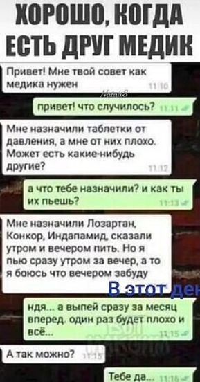 ХОРОШО, КОГДА ЕСТЬ ДРУГ МЕДИК. Привет! Мне твой совет как медика нужен. привет! что случилось? Мне назначили таблетки от давления, а мне от них плохо. Может есть какие-нибудь другие? а что тебе назначили? и как ты их пьешь? Мне назначили Лозартан, Конкор, Индапамид, сказали утром и вечером пить. Но я пью сразу утром за вечер, а то я боюсь что