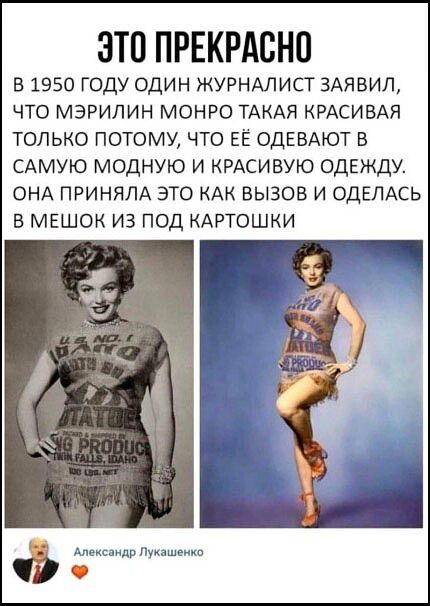 ЭТО ПРЕКРАСНО В 1950 ГОДУ ОДИН ЖУРНАЛИСТ ЗАЯВИЛ, ЧТО МЭРИЛИН МОНРО ТАКАЯ КРАСИВАЯ ТОЛЬКО ПОТОМУ, ЧТО ЕЁ ОДЕВАЮТ В САМУЮ МОДНУЮ И КРАСИВУЮ ОДЕЖДУ. ОНА ПРИНЯЛА ЭТО КАК ВЫЗОВ И ОДЕЛАСЬ В МЕШОК ИЗ ПОД КАРТОШКИ Александр Лукашенко ❤️