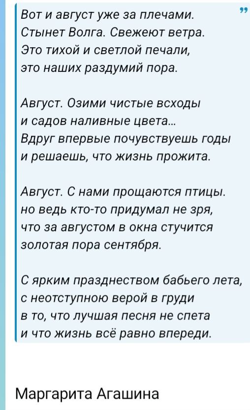 Вот и август уже за плечами. Стынет Волга. Свежеют ветра. Это тихой и светлой печали, это наших раздумий пора. Август. Озими чистые всходы и садов наливные цвета... Вдруг впервые почувствуешь годы и решаешь, что жизнь прожита. Август. С нами прощаются птицы. но ведь кто-то придумал не зря, что за августом в окна стучится золотая пора сентября. С