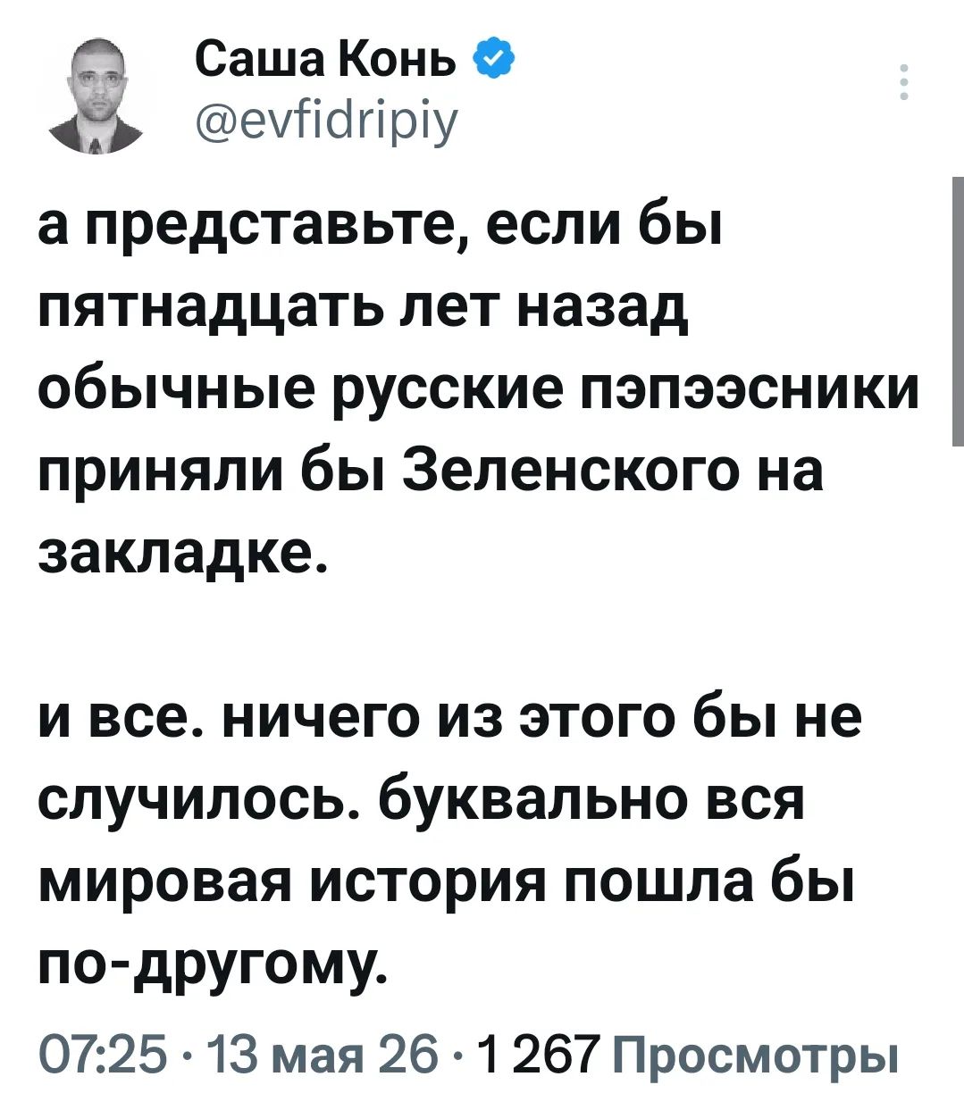 Саша Конь @evfidripiy а представьте, если бы пятнадцать лет назад обычные русские пэпээсники приняли бы Зеленского на закладке. и все. ничего из этого бы не случилось. буквально вся мировая история пошла бы по-другому. 07:25 · 13 мая 26 · 1 267 Просмотры