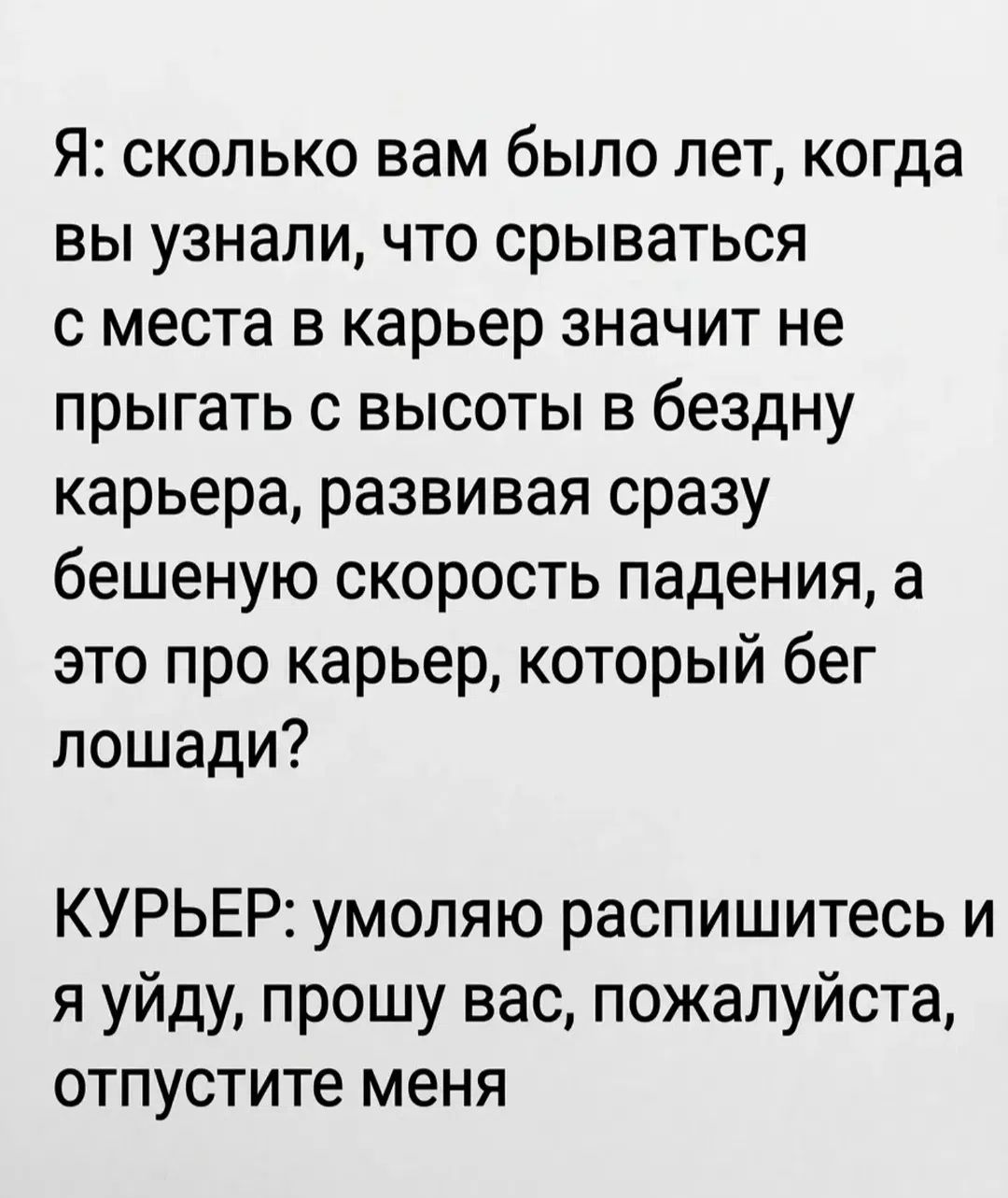 Я: сколько вам было лет, когда вы узнали, что срываться с места в карьер значит не прыгать с высоты в бездну карьера, развивая сразу бешеную скорость падения, а это про карьер, который бег лошади? КУРЬЕР: умоляю распишитесь и я уйду, прошу вас, отпустите меня