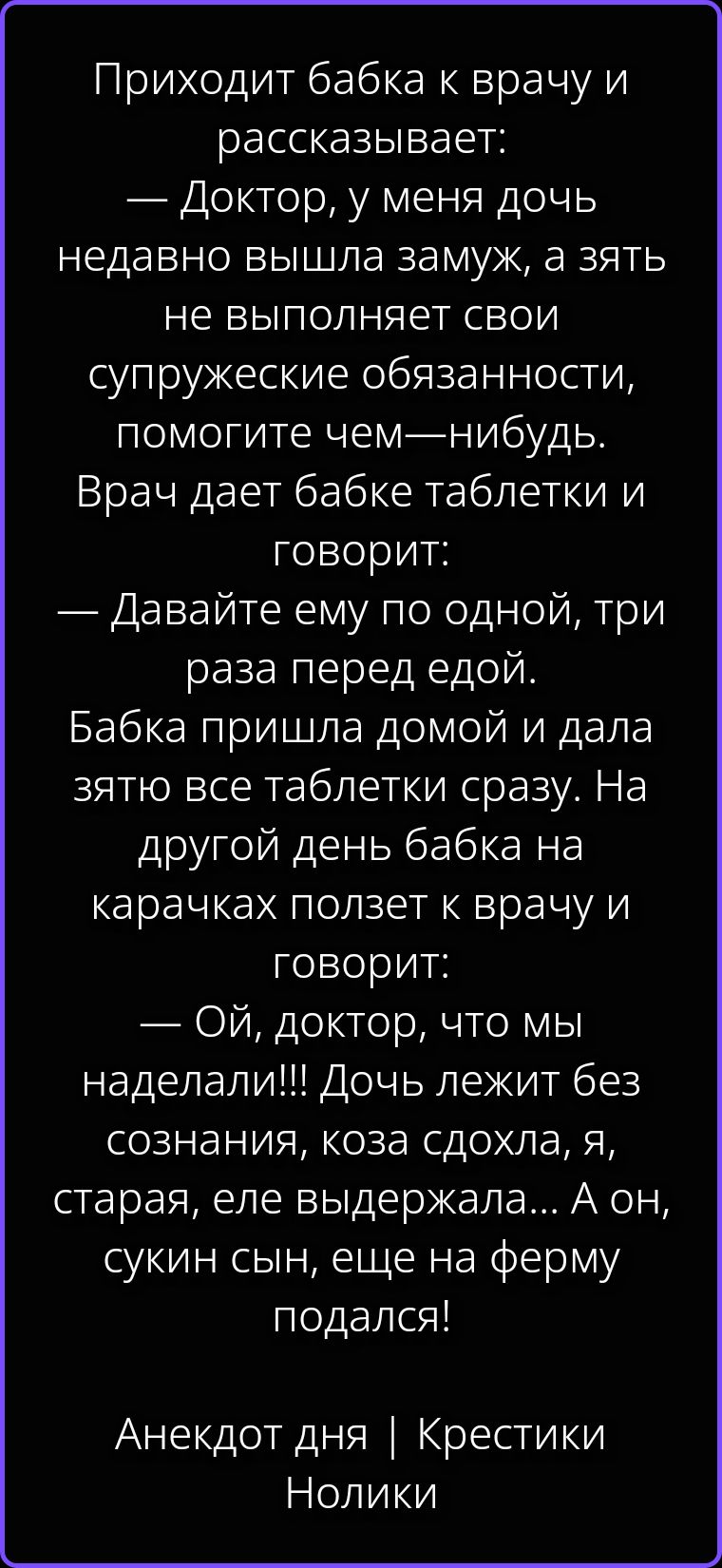 Приходит бабка к врачу и рассказывает: — Доктор, у меня дочь недавно вышла замуж, а зять не выполняет свои супружеские обязанности, помогите чем-нибудь. Врач дает бабке таблетки и говорит: — Давайте ему по одной, три раза перед едой. Бабка пришла домой и дала зятю все таблетки сразу. На другой день бабка на карачках ползет к врачу и говорит: — Ой,