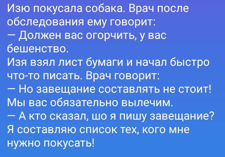 Изю покусала собака. Врач после обследования ему говорит: — Должен вас огорчить, у вас бешенство. Изя взял лист бумаги и начал быстро что-то писать. Врач говорит: — Но завещание составлять не стоит! Мы вас обязательно вылечим. — А кто сказал, шо я пишу завещание? Я составляю список тех, кого мне нужно покусать!