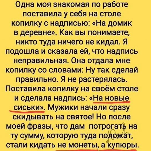 Одна моя знакомая по работе поставила у себя на столе копилку с надписью: «На домик в деревне». Как вы понимаете, никто туда ничего не кидал. Я подошла и сказала ей, что надпись неправильная. Она отдала мне копилку со словами: Ну так сделай правильно. Я не растерялась. Поставила копилку на своём столе и сделала надпись: «На новые сиськи». Мужики