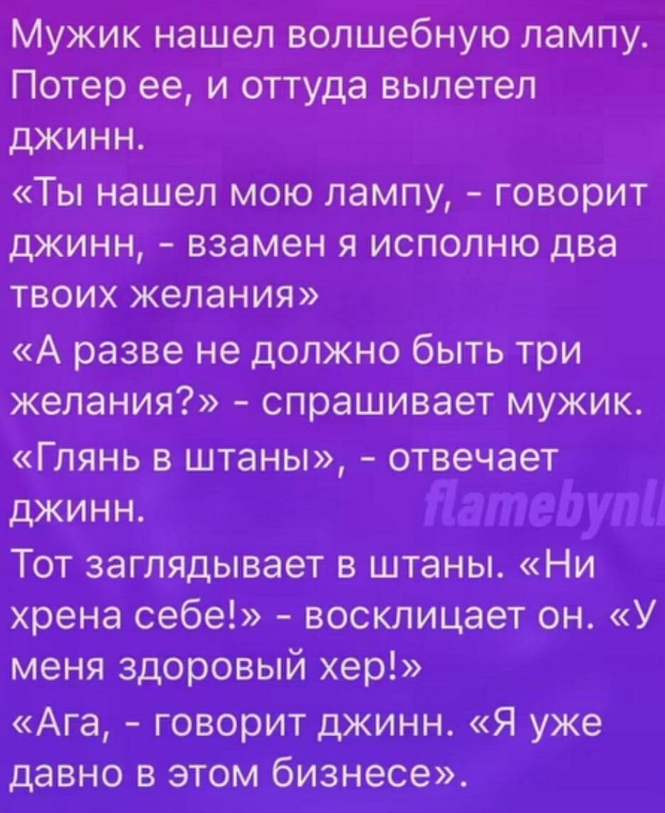 Мужик нашел волшебную лампу. Потер ее, и оттуда вылетел джинн. «Ты нашел мою лампу, – говорит джинн, – взамен я исполню два твоих желания» «А разве не должно быть три желания?» – спрашивает мужик. «Глянь в штаны», – отвечает джинн. Тот заглядывает в штаны. «Ни хрена себе!» – восклицает он. «У меня здоровый хер!» «Ага, – говорит джинн. «Я уже давно