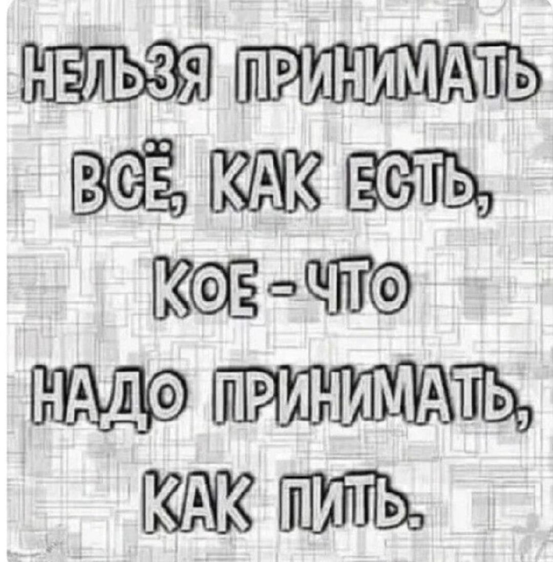 НЕЛЬЗЯ ПРИНИМАТЬ ВСЁ, КАК ЕСТЬ, КОЕ-ЧТО НАДО ПРИНИМАТЬ, КАК ПИТЬ.