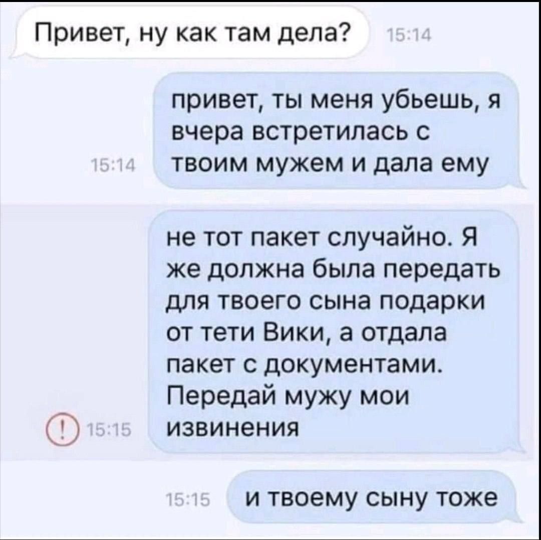 Привет, ну как там дела? привет, ты меня убьешь, я вчера встретилась с твоим мужем и дала ему не тот пакет случайно. Я же должна была передать для твоего сына подарки от тети Вики, а отдала пакет с документами. Передай мужу мои извинения и твоему сыну тоже