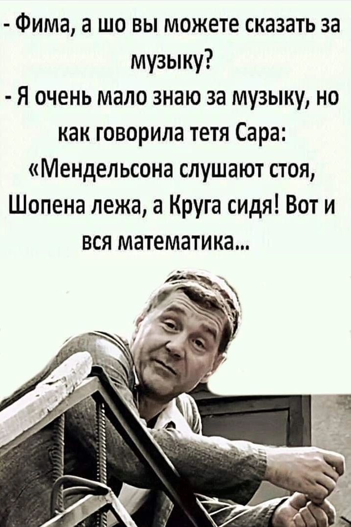 - Фима, а шо вы можете сказать за музыку? - Я очень мало знаю за музыку, но как говорила тетя Сара: «Мендельсона слушают стоя, Шопена лежа, а Круга сидя! Вот и вся математика...»
