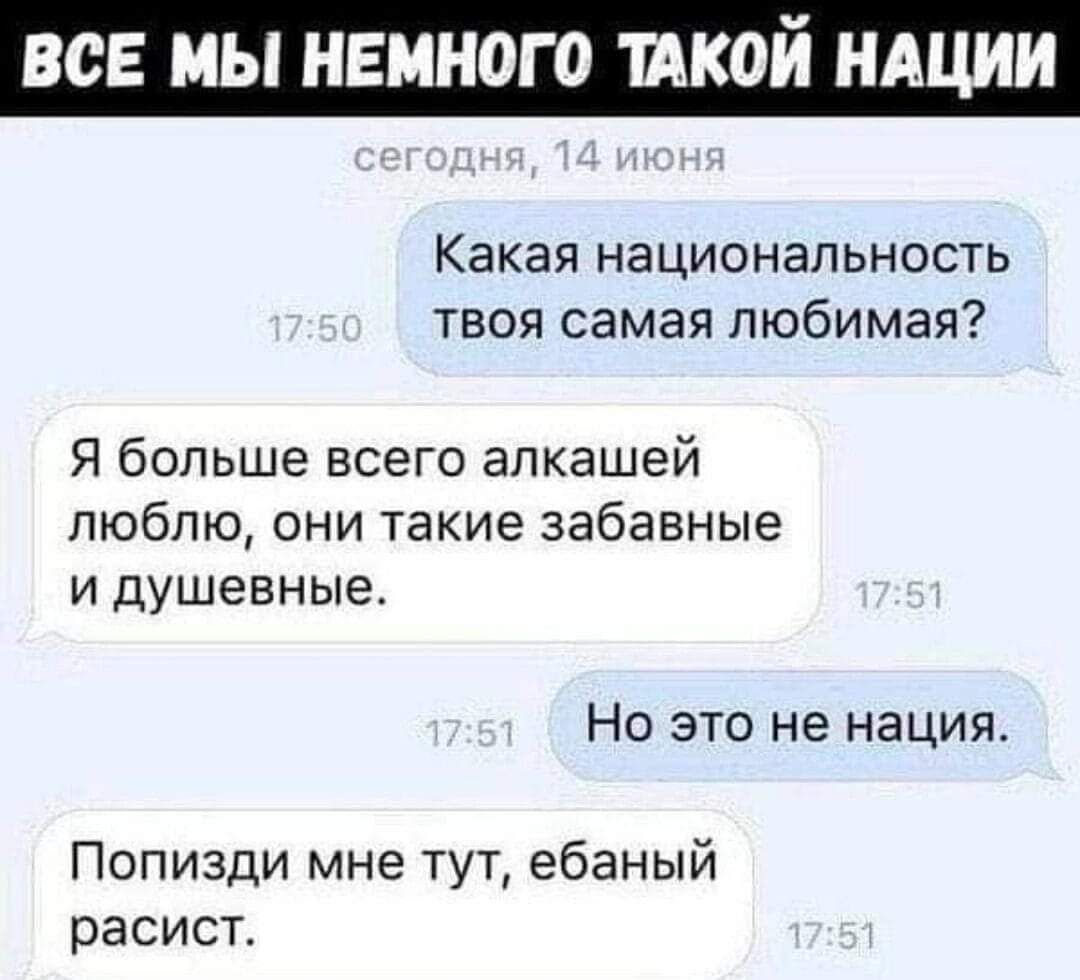 ВСЕ МЫ НЕМНОГО ТАКОЙ НАЦИИ сегодня, 14 июня Какая национальность твоя самая любимая? Я больше всего алкашей люблю, они такие забавные и душевные. Но это не нация. Попизди мне тут, ебаный расист.