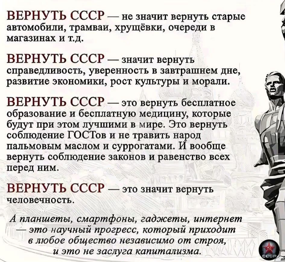 ВЕРНУТЬ СССР — не значит вернуть старые автомобили, трамваи, хрущёвки, очереди в магазинах и т.д. ВЕРНУТЬ СССР — значит вернуть справедливость, уверенность в завтрашнем дне, развитие экономики, рост культуры и морали. ВЕРНУТЬ СССР — это вернуть бесплатное образование и бесплатную медицину, которые будут при этом лучшими в мире. Это вернуть