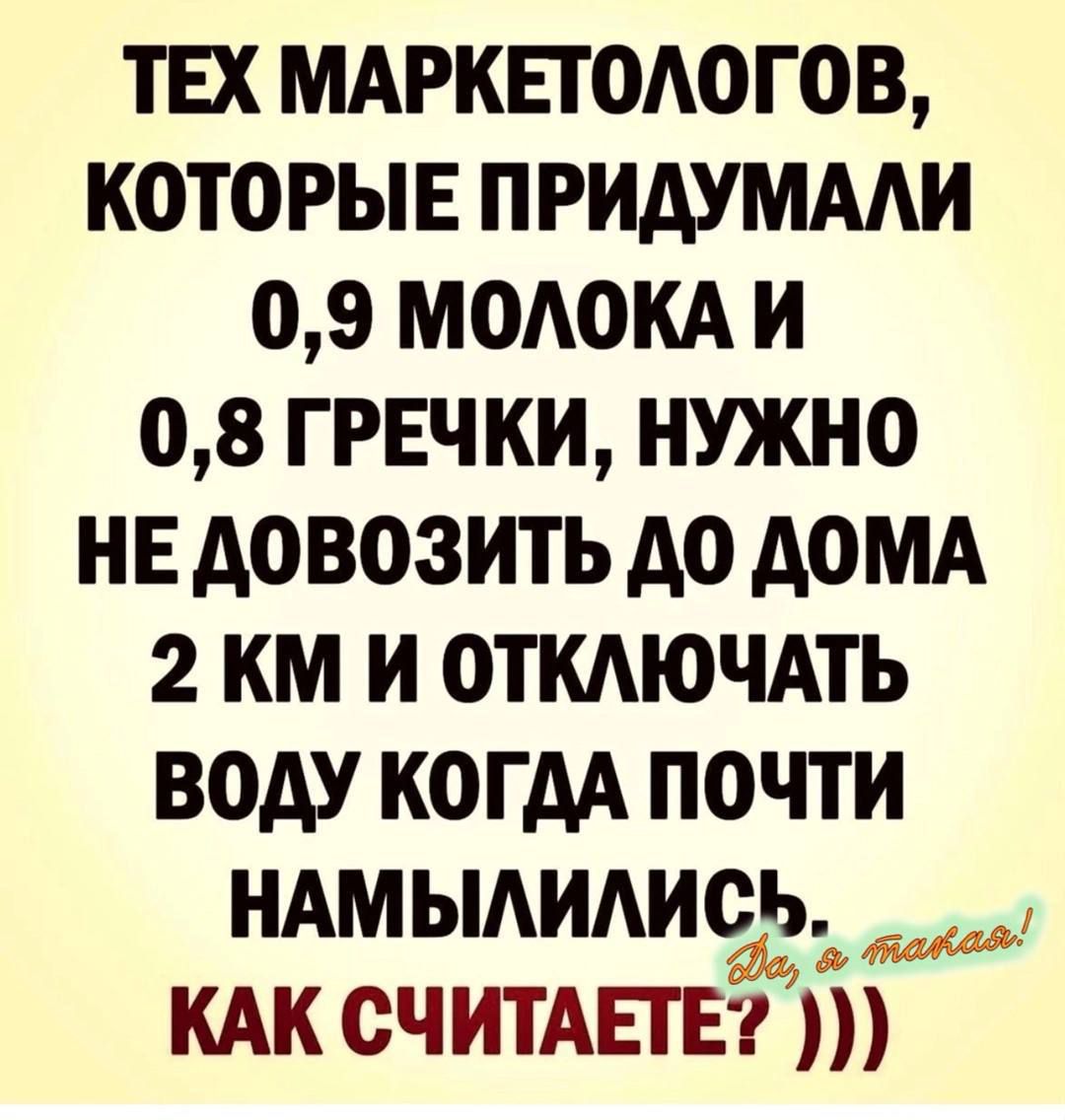 ТЕХ МАРКЕТОЛОГОВ, КОТОРЫЕ ПРИДУМАЛИ 0,9 МОЛОКА И 0,8 ГРЕЧКИ, НУЖНО НЕ ДОВОЗИТЬ ДО ДОМА 2 КМ И ОТКЛЮЧАТЬ ВОДУ КОГДА ПОЧТИ НАМЫЛИЛИСЬ. КАК СЧИТАЕТЕ? ))) Да, я такая!
