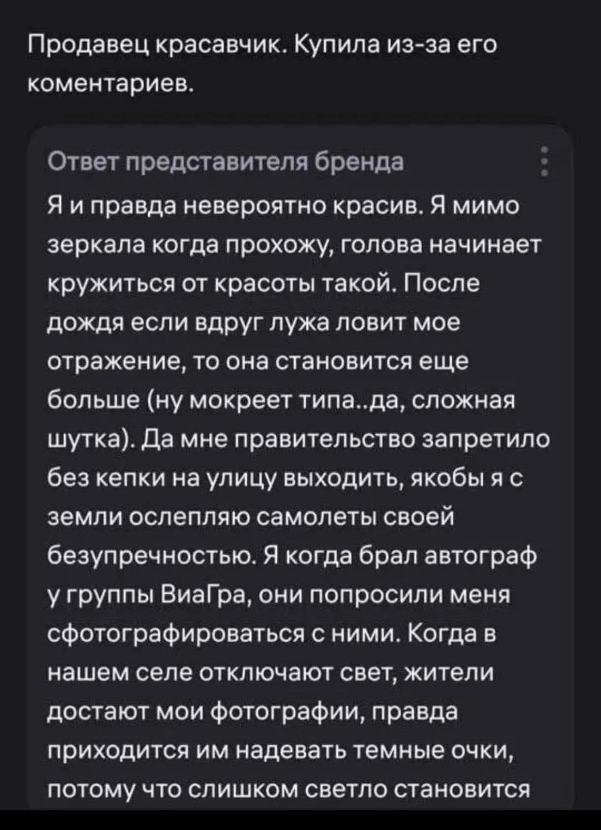Продавец красавчик. Купила из-за его комментариев. Ответ представителя бренда Я и правда невероятно красив. Я мимо зеркала когда прохожу, голова начинает кружиться от красоты такой. После дождя если вдруг лужа ловит мое отражение, то она становится еще больше (ну мокреет типа...да, сложная шутка). Да мне правительство запретило без кепки на улицу