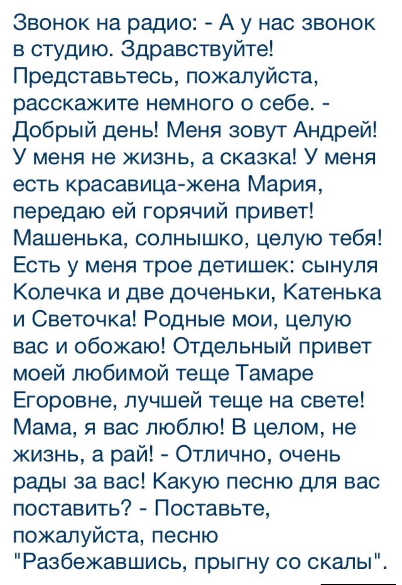 Звонок на радио: - А у нас звонок в студию. Здравствуйте! Представьтесь, пожалуйста, расскажите немного о себе. - Добрый день! Меня зовут Андрей! У меня не жизнь, а сказка! У меня есть красавица-жена Мария, передаю ей горячий привет! Машенька, солнышко, целую тебя! Есть у меня трое детишек: сынуля Колечка и две доченьки, Катенька и Светочка!