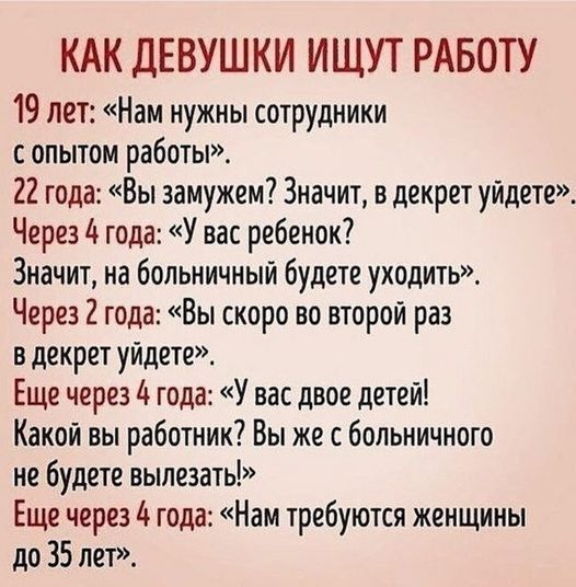 КАК ДЕВУШКИ ИЩУТ РАБОТУ 19 лет: «Нам нужны сотрудники с опытом работы». 22 года: «Вы замужем? Значит, в декрет уйдете». Через 4 года: «У вас ребенок? Значит, на больничный будете уходить». Через 2 года: «Вы скоро во второй раз в декрет уйдете». Еще через 4 года: «У вас двое детей! Какой вы работник? Вы же с больничного не будете вылезать!» Еще