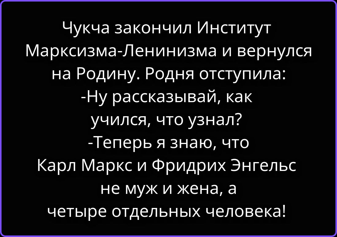Чукча закончил Институт Марксизма-Ленинизма и вернулся на Родину. Родня отступила: -Ну рассказывай, как учился, что узнал? -Теперь я знаю, что Карл Маркс и Фридрих Энгельс не муж и жена, а четыре отдельных человека!
