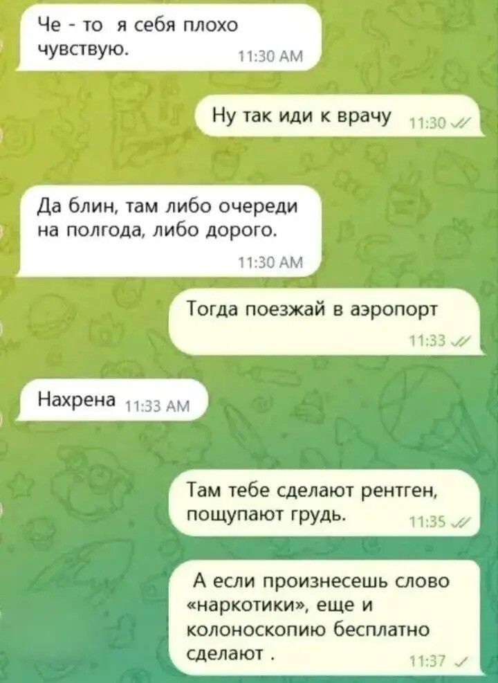 Че - то я себя плохо чувствую. Ну так иди к врачу. Да блин, там либо очереди на полгода, либо дорого. Тогда поезжай в аэропорт. Нахрена. Там тебе сделают рентген, пощупают грудь. А если произнесешь слово «наркотики», еще и колоноскопию бесплатно сделают.