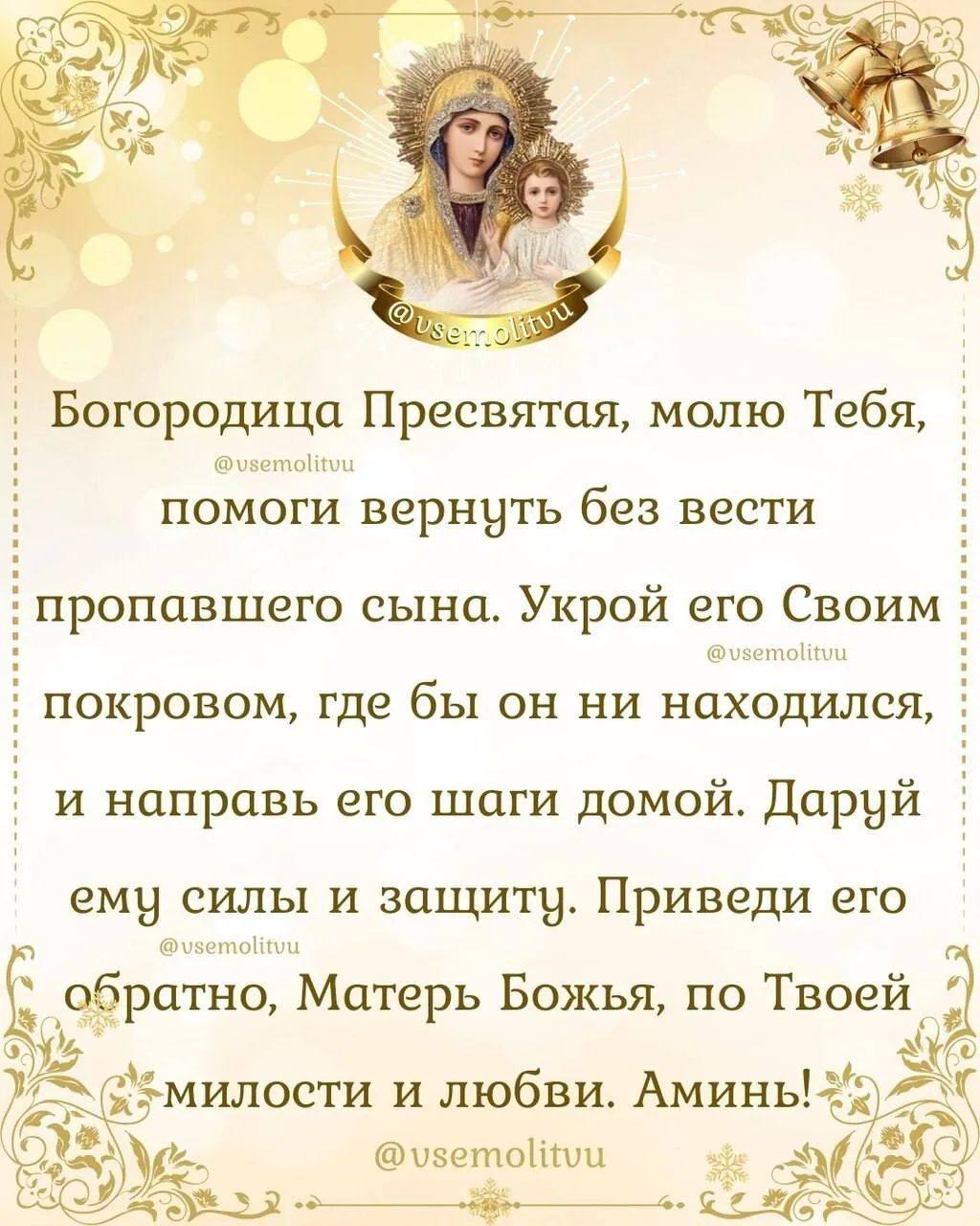 Богородица Пресвятая, молю Тебя, помоги вернуть без вести пропавшего сына. Укрой его Своим покровом, где бы он ни находился, и направь его шаги домой. Даруй ему силы и защиту. Приведи его обратно, Матерь Божья, по Твоей милости и любви. Аминь!