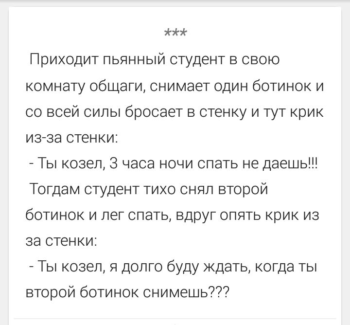 Приходит пьяный студент в свою комнату общаги, снимает один ботинок и со всей силы бросает в стенку и тут крик из-за стенки: - Ты козел, 3 часа ночи спать не даешь!!! Тогда студент тихо снял второй ботинок и лег спать, вдруг опять крик из-за стенки: - Ты козел, я долго буду ждать, когда ты второй ботинок снимешь???