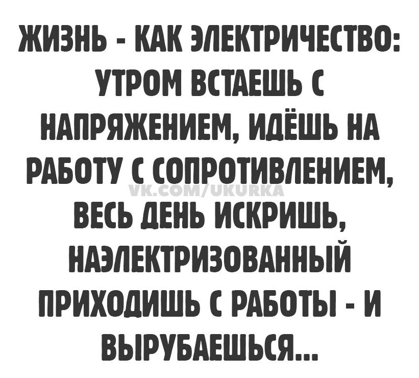 ЖИЗНЬ - КАК ЭЛЕКТРИЧЕСТВО: УТРОМ ВСТАЕШЬ С НАПРЯЖЕНИЕМ, ИДЁШЬ НА РАБОТУ С СОПРОТИВЛЕНИЕМ, ВЕСЬ ДЕНЬ ИСКРИШЬ, НАЭЛЕКТРИЗОВАННЫЙ ПРИХОДИШЬ С РАБОТЫ - И ВЫРУБАЕШЬСЯ...