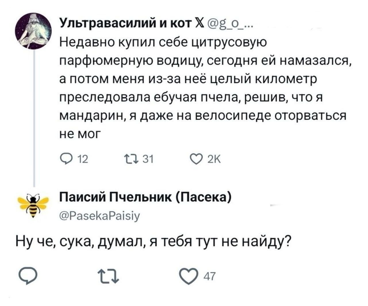 Ультравасилий и кот X @g_o_ Недавно купил себе цитрусовую парфюмерную водицу, сегодня ей намазался, а потом меня из-за неё целый километр преследовала ебучая пчела, решив, что я мандарин, я даже на велосипеде оторваться не мог. Паисий Пчельник (Пасека) @PasekaPaisiy Ну че, сука, думал, я тебя тут не найду?
