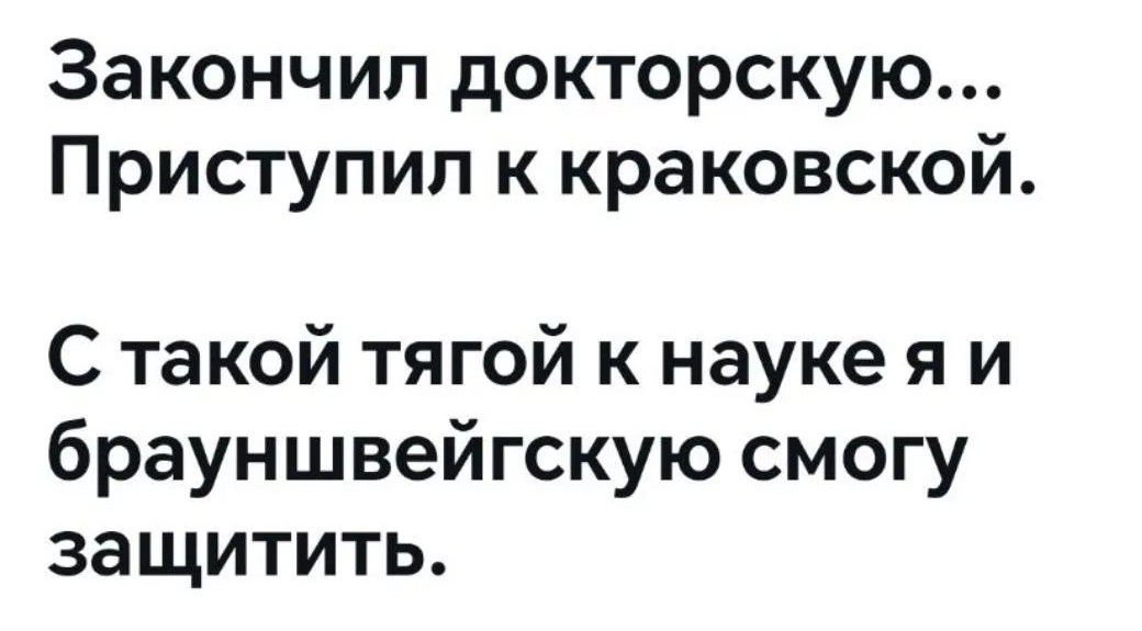 Закончил докторскую...
Приступил к краковской.
С такой тягой к науке я и брауншвейгскую смогу защитить.