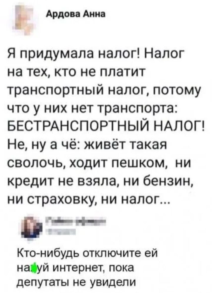 Ардова Анна: Я придумала налог! Налог на тех, кто не платит транспортный налог, потому что у них нет транспорта: БЕСТРАНСПОРТНЫЙ НАЛОГ! Не, ну а чё: живёт такая сволочь, ходит пешком, ни кредит не взяла, ни бензин, ни страховку, ни налог... Кто-нибудь отключите ей нах*й интернет, пока депутаты не увидели