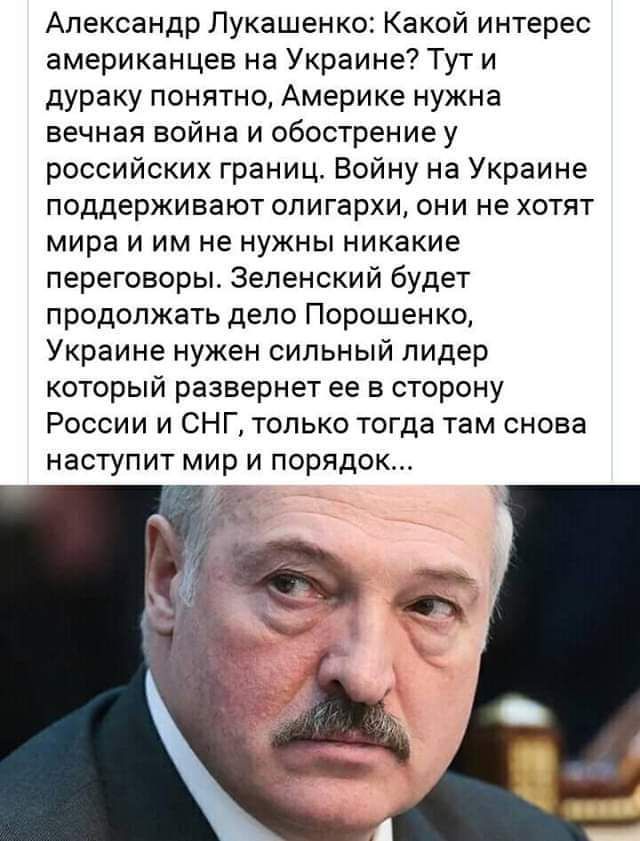 Александр Лукашенко: Какой интерес американцев на Украине? Тут и дураку понятно, Америке нужна вечная война и обострение у российских границ. Войну на Украине поддерживают олигархи, они не хотят мира и им не нужны никакие переговоры. Зеленский будет продолжать дело Порошенко, Украине нужен сильный лидер который развернет ее в сторону России и СНГ,