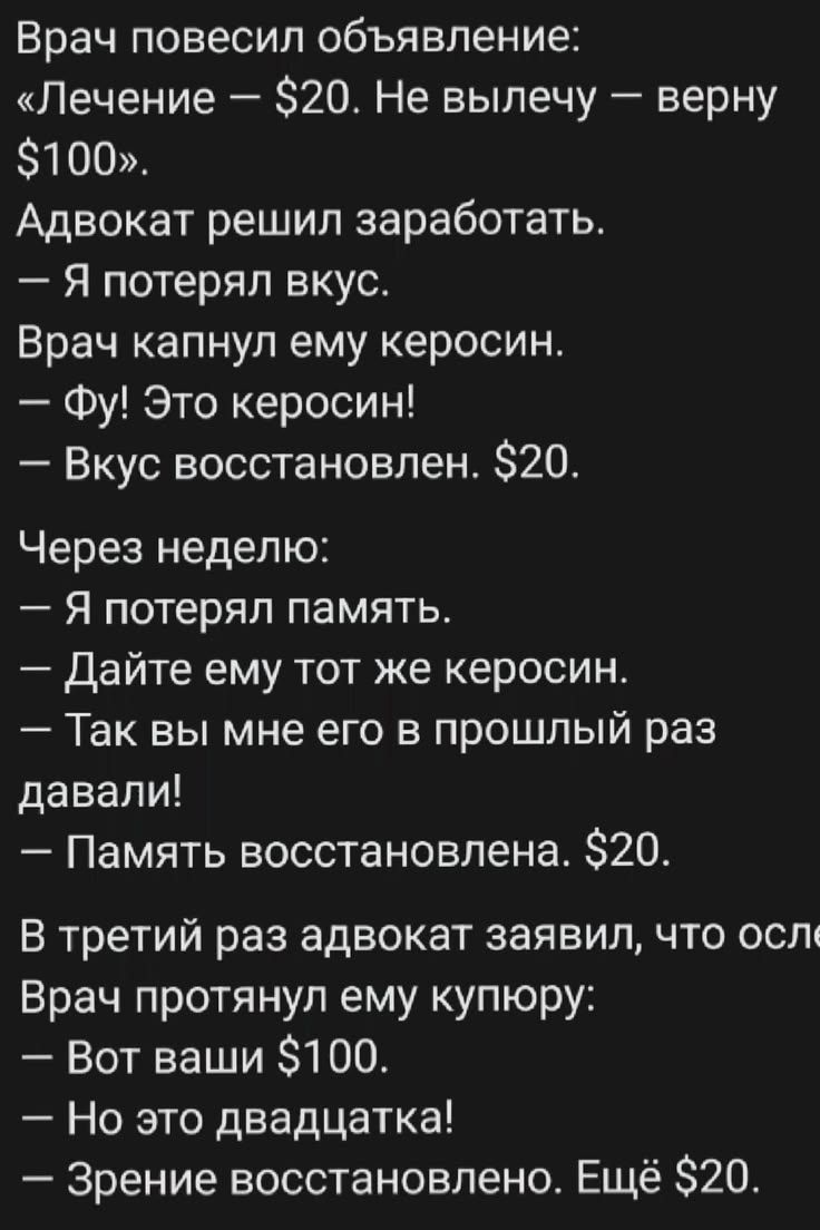 Врач повесил объявление: «Лечение — $20. Не вылечу — верну $100». Адвокат решил заработать. — Я потерял вкус. Врач капнул ему керосин. — Фу! Это керосин! — Вкус восстановлен. $20. Через неделю: — Я потерял память. — Дайте ему тот же керосин. — Так вы мне его в прошлый раз давали! — Память восстановлена. $20. В третий раз адвокат заявил, что ослеп.