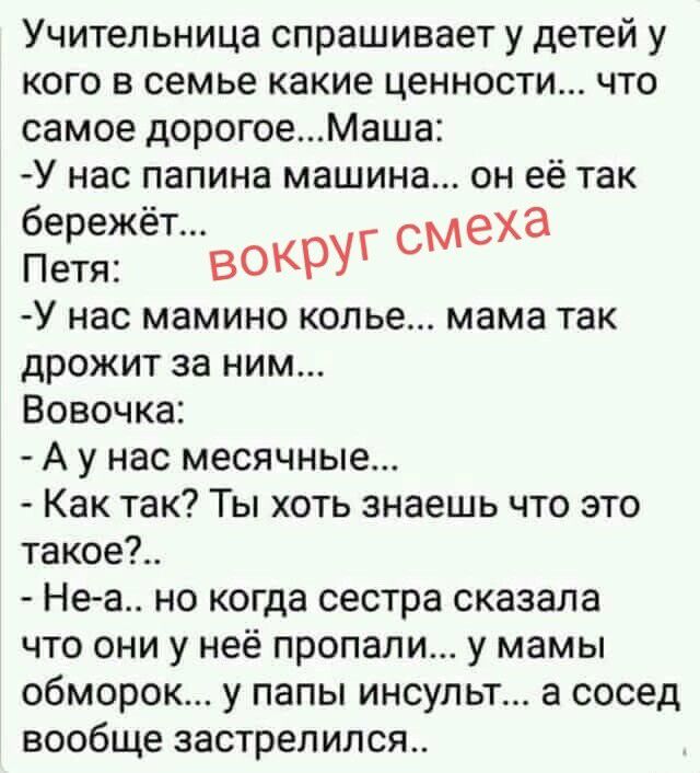 Учительница спрашивает у детей у кого в семье какие ценности... что самое дорогое... Маша: -У нас папина машина... он её так бережёт... вокруг смеха Петя: -У нас мамино колье... мама так дрожит за ним... Вовочка: - А у нас месячные... - Как так? Ты хоть знаешь что это такое?.. - Не-а.. но когда сестра сказала что они у неё пропали... у мамы