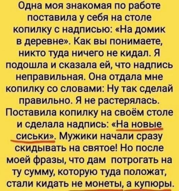 Одна моя знакомая по работе поставила у себя на столе копилку с надписью: «На домик в деревне». Как вы понимаете, никто туда ничего не кидал. Я подошла и сказала ей, что надпись неправильная. Она отдала мне копилку со словами: Ну так сделай правильно. Я не растерялась. Поставила копилку на своём столе и сделала надпись: «На новые сиськи». Мужики
