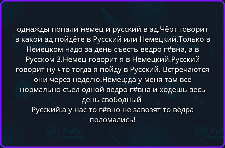 однажды попали немец и русский в ад.Чёрт говорит в какой ад пойдёте в Русский или Немецкий.Только в Немецком надо за день съесть ведро г#вна, а в Русском 3.Немец говорит я в Немецкий.Русский говорит ну что тогда я пойду в Русский. Встречаются они через неделю.Немец:да у меня там всё нормально съел одной ведро г#вна и ходешь весь день свободный