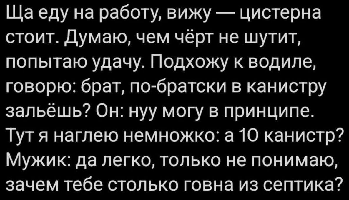 Ща еду на работу, вижу — цистерна стоит. Думаю, чем чёрт не шутит, попытаю удачу. Подхожу к водиле, говорю: брат, по-братски в канистру зальёшь? Он: нуу могу в принципе. Тут я наглею немножко: а 10 канистр? Мужик: да легко, только не понимаю, зачем тебе столько говна из септика?