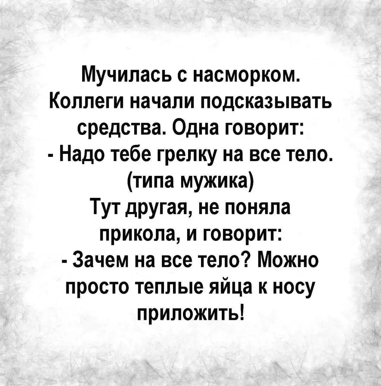 Мучилась с насморком. Коллеги начали подсказывать средства. Одна говорит: - Надо тебе грелку на все тело. (типа мужика) Тут другая, не поняла прикола, и говорит: - Зачем на все тело? Можно просто теплые яйца к носу приложить!