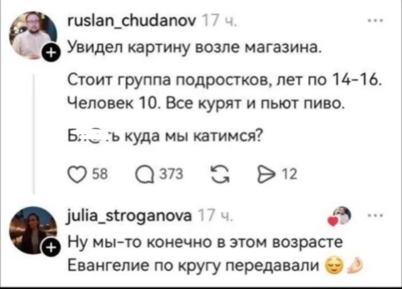 ruslan_chudanov 17 ч. Увидел картину возле магазина. Стоит группа подростков, лет по 14-16. Человек 10. Все курят и пьют пиво. Блять куда мы катимся? julia_stroganova 17 ч. Ну мы-то конечно в этом возрасте Евангелие по кругу передавали 🙏