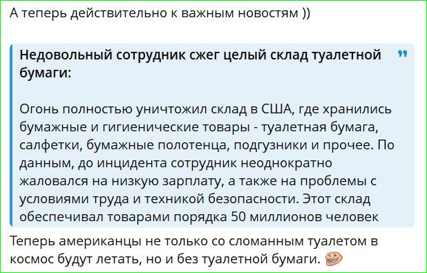 А теперь действительно к важным новостям )) Недовольный сотрудник сжег целый склад туалетной бумаги: Огонь полностью уничтожил склад в США, где хранились бумажные и гигиенические товары - туалетная бумага, салфетки, бумажные полотенца, подгузники и прочее. По данным, до инцидента сотрудник неоднократно жаловался на низкую зарплату, а также на