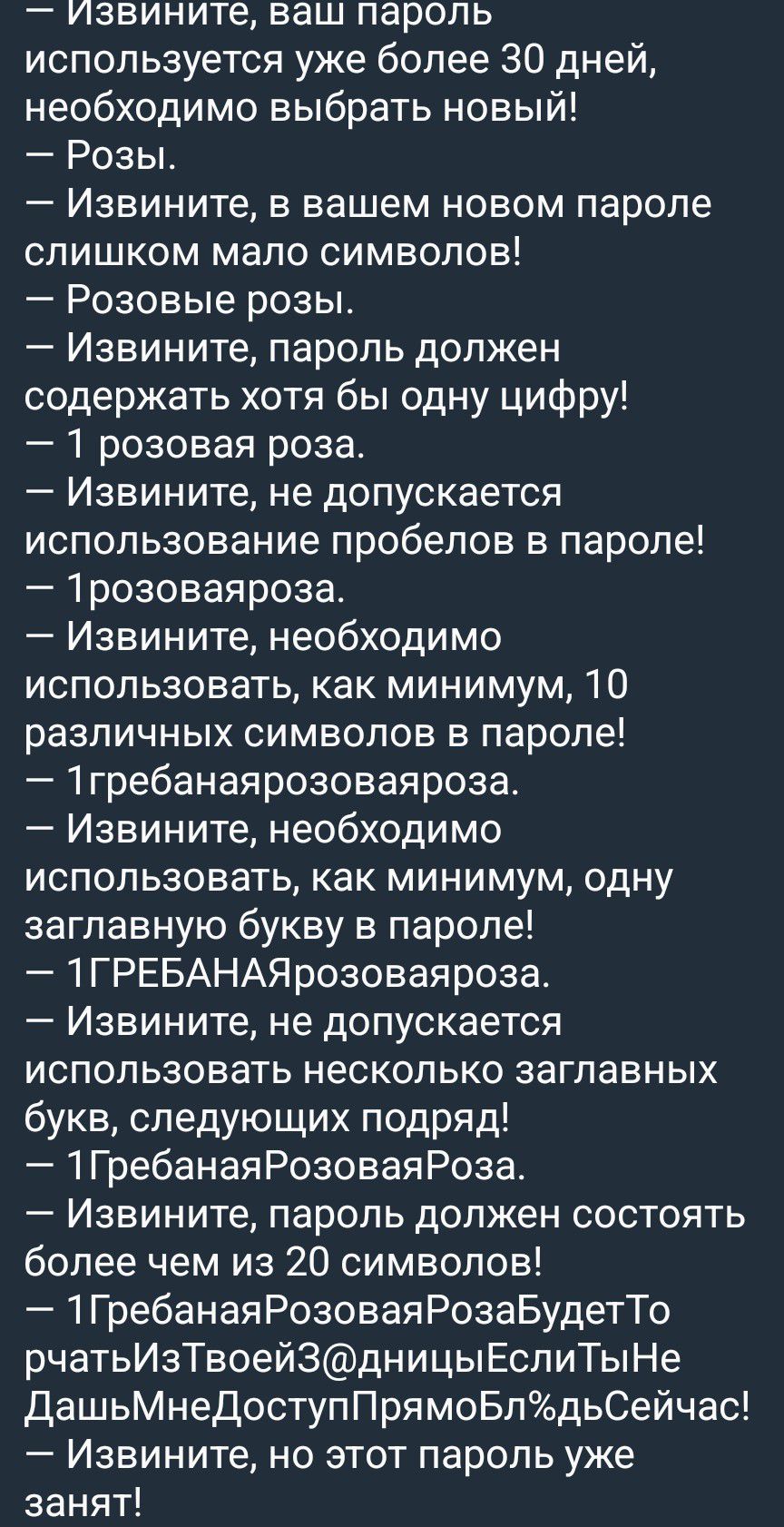 — Извините, ваш пароль используется уже более 30 дней, необходимо выбрать новый!
— Розы.
— Извините, в вашем новом пароле слишком мало символов!
— Розовые розы.
— Извините, пароль должен содержать хотя бы одну цифру!
— 1 розовая роза.
— Извините, не допускается использование пробелов в пароле!
— 1розоваяроза.
— Извините, необходимо использовать,