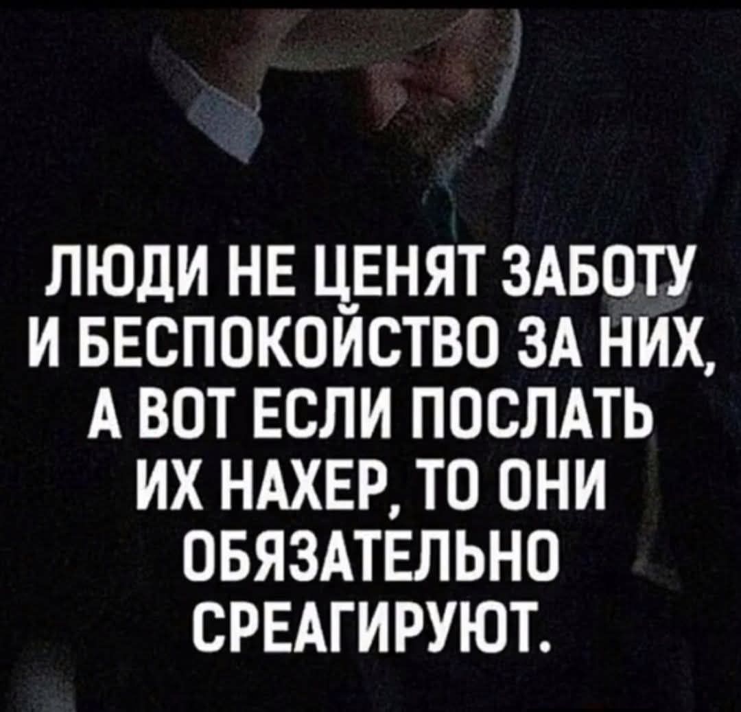 ЛЮДИ НЕ ЦЕНЯТ ЗАБОТУ И БЕСПОКОЙСТВО ЗА НИХ, А ВОТ ЕСЛИ ПОСЛАТЬ ИХ НАХЕР, ТО ОНИ ОБЯЗАТЕЛЬНО СРЕАГИРУЮТ.